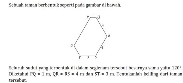 Sebuah taman berbentuk seperti pada gambar di bawah. 
Seluruh sudut yang terbentuk di dalam segienam tersebut besarnya sama yaitu 120°. 
Diketahui PQ=1m, QR=RS=4m dan ST=3m. Tentukanlah keliling dari taman 
tersebut.