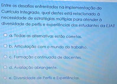 Entre os desafios enfrentados na implementação do
Currículo Integrado, qual destes está relacionado à
necessidade de estratégias múltiplas para atender à
diversidade de perfis e experiências dos estudantes da EJA?
a. Todas as alternativas estão corretas.
b. Articulação com o mundo do trabalho.
c. Formação continuada de docentes.
d. Avaliação abrangente.
e. Diversidade de Perfis e Experiências.