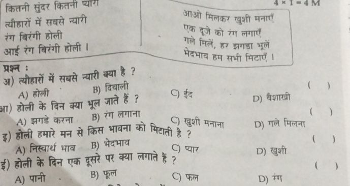 कितनी सुंदर कितनी प्यार
4* 1=4M
त्यीहारों में सबसे न्यारी
आओ मिलकर खुशी मनाएँ
रंग बिरंगी होली
एक दूजे को रंग लगाएँ
आई रंग बिरंगी होली I
गले मिलें, हर झगड़ा भूलें
भेदभाव हम सभी मिटाएँ ।
परश्न :
अ) त्यौहारों में सबसे न्यारी क्या है ?
A) होली B) दिवाली
( )
C) ईद
आ) होली के दिन क्या भूल जाते हैं ? D) वैशाखी
A) झगडे करना B) रंग लगाना
( )
C) खुशी मनाना
इ) होली हमारे मन से किस भावना को पिटाती है ? D) गले मिलना
A) निस्वार्थ भाव B) भेदभाव
( )
C) प्यार D) खुशी
ई) होली के दिन एक दूसरे पर क्या लगाते हैं?
( )
A) पानी B) फूल
C) फल D) ंग