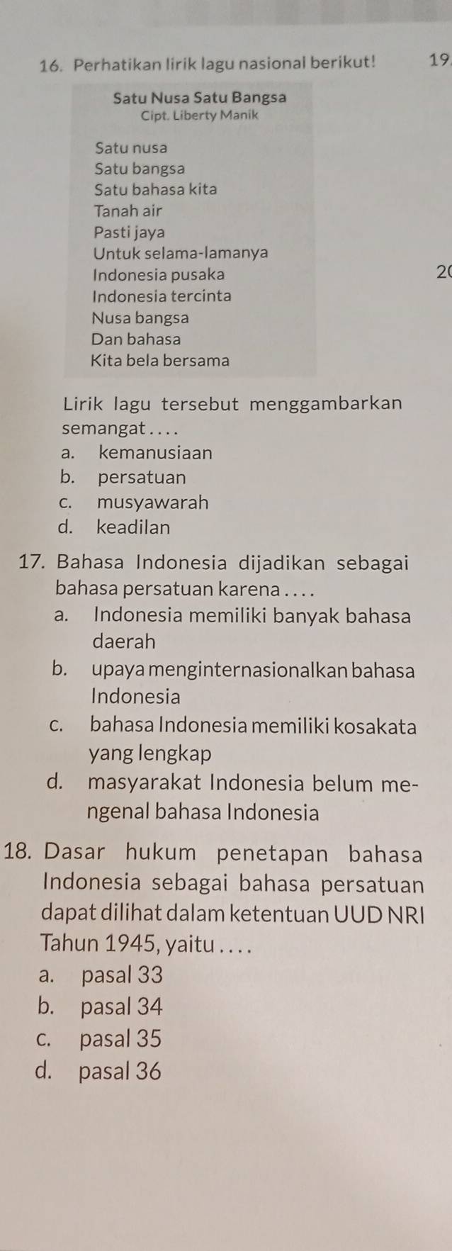 Perhatikan lirik lagu nasional berikut! 19.
Satu Nusa Satu Bangsa
Cipt. Liberty Manik
Satu nusa
Satu bangsa
Satu bahasa kita
Tanah air
Pasti jaya
Untuk selama-lamanya
Indonesia pusaka 2(
Indonesia tercinta
Nusa bangsa
Dan bahasa
Kita bela bersama
Lirik lagu tersebut menggambarkan
semangat . . . .
a. kemanusiaan
b. persatuan
c. musyawarah
d. keadilan
17. Bahasa Indonesia dijadikan sebagai
bahasa persatuan karena . . . .
a. Indonesia memiliki banyak bahasa
daerah
b. upaya menginternasionalkan bahasa
Indonesia
c. bahasa Indonesia memiliki kosakata
yang lengkap
d. masyarakat Indonesia belum me-
ngenal bahasa Indonesia
18. Dasar hukum penetapan bahasa
Indonesia sebagai bahasa persatuan
dapat dilihat dalam ketentuan UUD NRI
Tahun 1945, yaitu . . . .
a. pasal 33
b. pasal 34
c. pasal 35
d. pasal 36