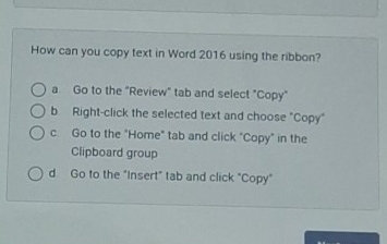 How can you copy text in Word 2016 using the ribbon?
a Go to the "Review" tab and select "Copy"
b Right-click the selected text and choose "Copy"
c. Go to the "Home" tab and click "Copy" in the
Clipboard group
d Go to the "Insert" tab and click "Copy"