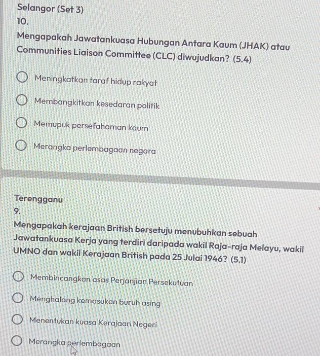 Selangor (Set 3)
10.
Mengapakah Jawatankuasa Hubungan Antara Kaum (JHAK) atau
Communities Liaison Committee (CLC) diwujudkan? (5.4)
Meningkatkan taraf hidup rakyat
Membangkitkan kesedaran politik
Memupuk persefahaman kaum
Merangka perlembagaan negara
Terengganu
9.
Mengapakah kerajaan British bersetuju menubuhkan sebuah
Jawatankuasa Kerja yang terdiri daripada wakil Raja-raja Melayu, wakil
UMNO dan wakil Kerajaan British pada 25 Julai 1946? (5.1)
Membincangkan asas Perjanjian Persekutuan
Menghalang kemasukan buruh asing
Menentukan kuasa Kerajaan Negeri
Merangka perlembagaan