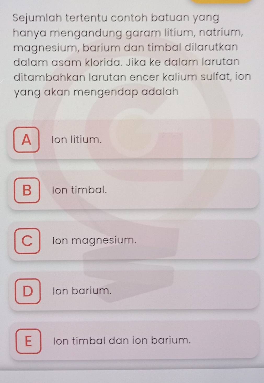 Sejumlah tertentu contoh batuan yang
hanya mengandung garam litium, natrium,
magnesium, barium dan timbal dilarutkan
dalam asam klorida. Jika ke dalam larutan
ditambahkan larutan encer kalium sulfat, ion
yang akan mengendap adalah
A Ion litium.
B Ion timbal.
C Ion magnesium.
D Ion barium.
E Ion timbal dan ion barium.