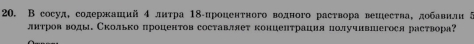 В сосуд, содержаиий 4 лнтра 18 -проценτного водного раствора вешества, добавили 5
лнтров воды. Сколько процентов составляеτ концентрация получившегося раствора