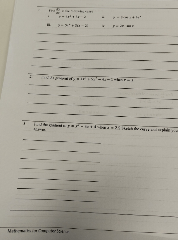 Find  dy/dx  in the following cases 
i. y=4x^2+3x-2 ii. y=3cos x+4e^x
iii. y=5x^6+3(x-2) iv. y=2x-sin x
_ 
_ 
_ 
_ 
_ 
_ 
2. Find the gradient of y=4x^3+5x^2-4x-1 when x=3 _ 
_ 
_ 
_ 
_ 
_ 
3. Find the gradient of y=x^2-5x+4 when x=2.5 Sketch the curve and explain you 
answer. 
_ 
_ 
_ 
_ 
_ 
_ 
_ 
_ 
Mathematics for Computer Science