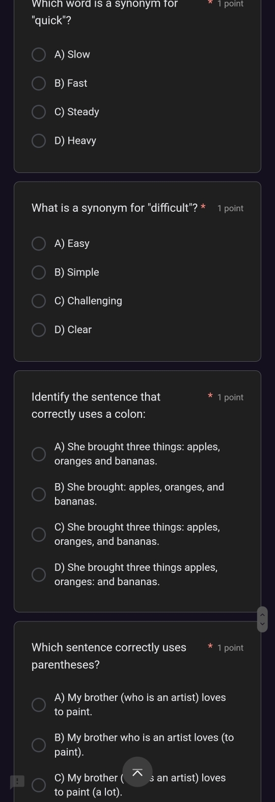 Which word is a synonym for 1 point
"quick"?
A) Slow
B) Fast
C) Steady
D) Heavy
What is a synonym for "difficult"? 1 point
A) Easy
B) Simple
C) Challenging
D) Clear
Identify the sentence that 1 point
correctly uses a colon:
A) She brought three things: apples,
oranges and bananas.
B) She brought: apples, oranges, and
bananas.
C) She brought three things: apples,
oranges, and bananas.
D) She brought three things apples,
oranges: and bananas.
Which sentence correctly uses 1 point
parentheses?
A) My brother (who is an artist) loves
to paint.
B) My brother who is an artist loves (to
paint).
C) My brother ( s an artist) loves
to paint (a lot).