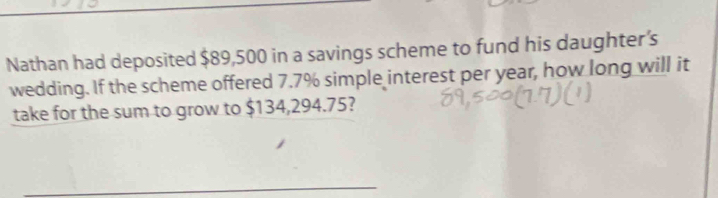 Nathan had deposited $89,500 in a savings scheme to fund his daughter’s 
wedding. If the scheme offered 7.7% simple interest per year, how long will it 
take for the sum to grow to $134,294.75? 
_