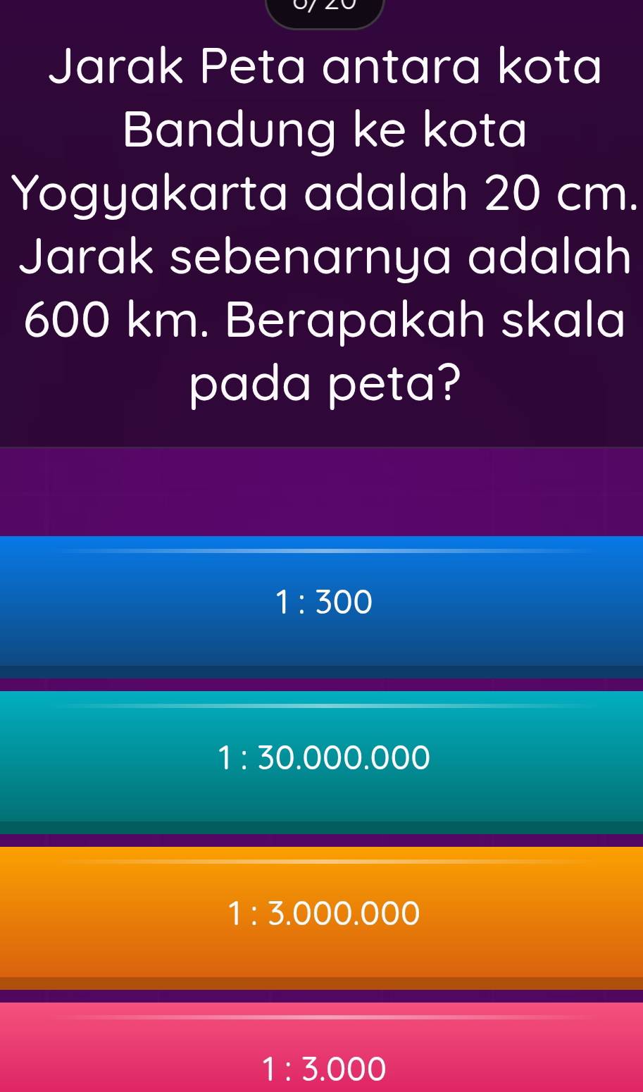 Jarak Peta antara kota
Bandung ke kota
Yogyakarta adalah 20 cm.
Jarak sebenarnya adalah
600 km. Berapakah skala
pada peta?
1:300
1:30.000.000
1:3.000.000
1:3.000