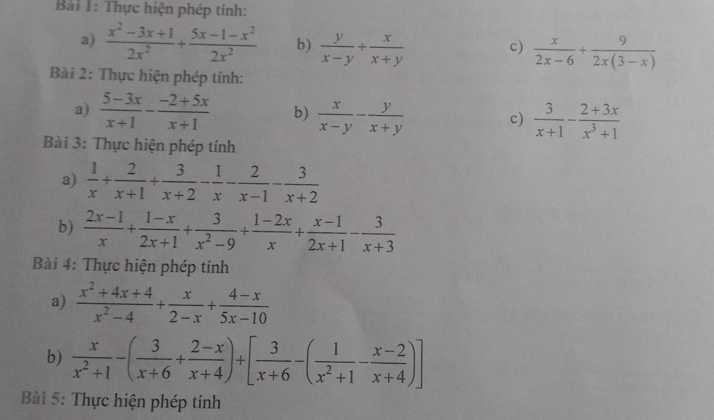 Thực hiện phép tính: 
a)  (x^2-3x+1)/2x^2 + (5x-1-x^2)/2x^2  b)  y/x-y + x/x+y 
c)  x/2x-6 + 9/2x(3-x) 
Bài 2: Thực hiện phép tính: 
a)  (5-3x)/x+1 - (-2+5x)/x+1 
b)  x/x-y - y/x+y 
c)  3/x+1 - (2+3x)/x^3+1 
Bài 3: Thực hiện phép tính 
a)  1/x + 2/x+1 + 3/x+2 - 1/x - 2/x-1 - 3/x+2 
b)  (2x-1)/x + (1-x)/2x+1 + 3/x^2-9 + (1-2x)/x + (x-1)/2x+1 - 3/x+3 
Bài 4: Thực hiện phép tính 
a)  (x^2+4x+4)/x^2-4 + x/2-x + (4-x)/5x-10 
b)  x/x^2+1 -( 3/x+6 + (2-x)/x+4 )+[ 3/x+6 -( 1/x^2+1 - (x-2)/x+4 )]
Bài 5: Thực hiện phép tính