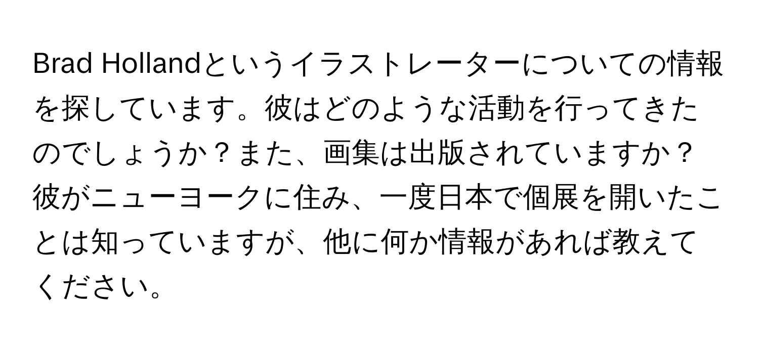 Brad Hollandというイラストレーターについての情報を探しています。彼はどのような活動を行ってきたのでしょうか？また、画集は出版されていますか？彼がニューヨークに住み、一度日本で個展を開いたことは知っていますが、他に何か情報があれば教えてください。