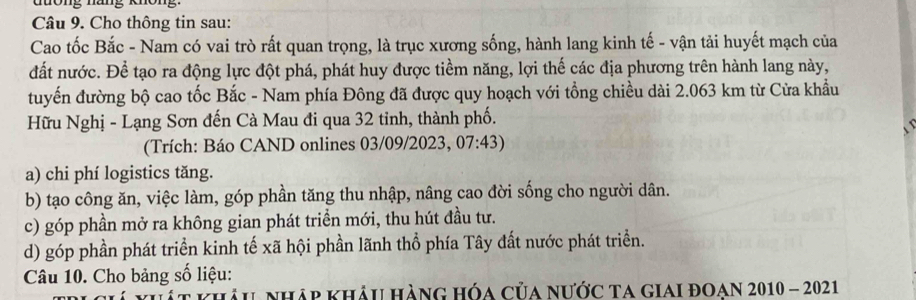 ttong nung khöng
Câu 9. Cho thông tin sau:
Cao tốc Bắc - Nam có vai trò rất quan trọng, là trục xương sống, hành lang kinh tế - vận tải huyết mạch của
đất nước. Để tạo ra động lực đột phá, phát huy được tiềm năng, lợi thế các địa phương trên hành lang này,
tuyến đường bộ cao tốc Bắc - Nam phía Đông đã được quy hoạch với tổng chiều dài 2.063 km từ Cửa khẩu
Hữu Nghị - Lạng Sơn đến Cà Mau đi qua 32 tinh, thành phố.
( Trích: Báo CAND onlines 03/09/2023, )7:43
a) chi phí logistics tăng.
b) tạo công ăn, việc làm, góp phần tăng thu nhập, nâng cao đời sống cho người dân.
c) góp phần mở ra không gian phát triển mới, thu hút đầu tư.
d) góp phần phát triển kinh tế xã hội phần lãnh thổ phía Tây đất nước phát triển.
Câu 10. Cho bảng số liệu:
t khảu nhập khảu hàng hóa của nước ta GIAi đOAn 2010 - 2021