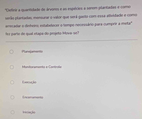 "Definir a quantidade de árvores e as espécies a serem plantadas e como
serão plantadas; mensurar o valor que será gasto com essa atividade e como
arrecadar o dinheiro; estabelecer o tempo necessário para cumprir a meta"
fez parte de qual etapa do projeto Mova-se?
Planejamento
Monitoramento e Controle
Execução
Encerramento
Iniciação