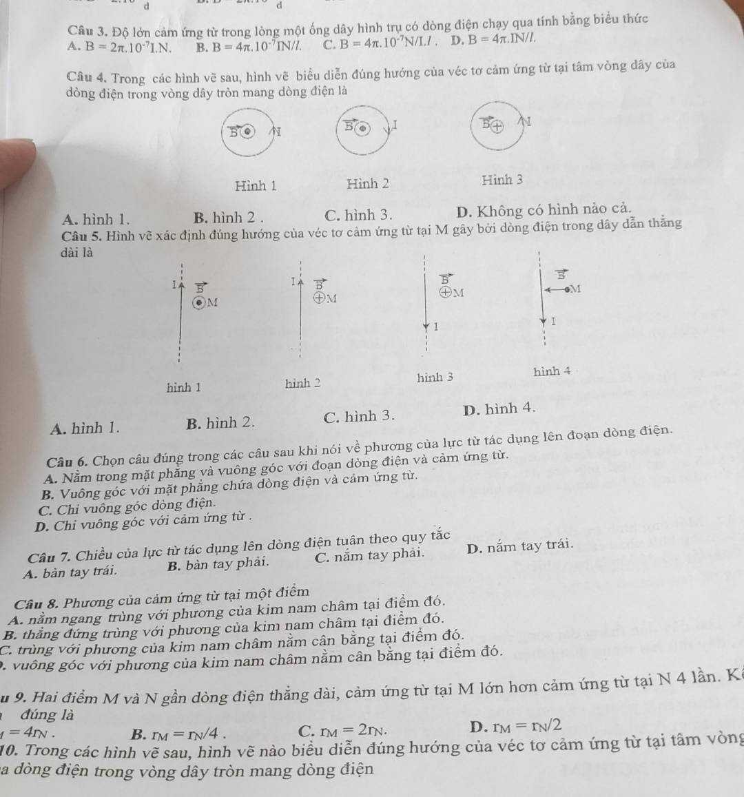 Độ lớn cảm ứng từ trong lòng một ống dây hình trụ có dòng điện chạy qua tính bằng biểu thức
A. B=2π .10^(-7)I.N. B. B=4π .10^(-7)IN/I. C. B=4π .10^(-7)N/I.l. D. B=4π .IN/I.
Câu 4. Trong các hình vẽ sau, hình vẽ biểu diễn đúng hướng của véc tơ cảm ứng từ tại tâm vòng dây của
dòng điện trong vòng dây tròn mang dòng điện là
I
N
Hình 1 Hình 2 Hình 3
A. hình 1. B. hình 2 . C. hình 3. D. Không có hình nào cả.
Câu 5. Hình về xác định đúng hướng của véc tơ cảm ứng từ tại M gây bởi dòng điện trong dây dẫn thằng
dài là
1  
I
M
M
1
I
hinh 3 hình 4
hình 1 hỉnh 2
A. hình 1. B. hình 2. C. hình 3. D. hình 4.
Câu 6. Chọn câu đúng trong các câu sau khi nói về phương của lực từ tác dụng lên đoạn dòng điện.
A. Nằm trong mặt phẳng và vuông góc với đoạn dòng điện và cảm ứng từ.
B. Vuông góc với mặt phẳng chứa dòng điện và cảm ứng từ.
C. Chi vuông góc dòng điện.
D. Chi vuông góc với cảm ứng từ .
Câu 7. Chiều của lực từ tác dụng lên dòng điện tuân theo quy tắc
A. bàn tay trái. B. bàn tay phải. C. nắm tay phải. D. nắm tay trái.
Câu 8. Phương của cảm ứng từ tại một điểm
A. nằm ngang trùng với phương của kim nam châm tại điểm đó.
B. thắng đứng trùng với phương của kim nam châm tại điểm đó.
C. trùng với phương của kim nam châm nằm cân bằng tại điểm đó.
D. vuông góc với phương của kim nam châm nằm cân bằng tại điểm đó.
u 9. Hai điểm M và N gần dòng điện thẳng dài, cảm ứng từ tại M lớn hơn cảm ứng từ tại N 4 lần. Kế
đúng là
_1=4r_N.
D.
B. r_M=r_N/4. C. r_M=2r_N. r_M=r_N/2
10. Trong các hình vẽ sau, hình vẽ nào biểu diễn đúng hướng của véc tơ cảm ứng từ tại tâm vòng
la dòng điện trong vòng dây tròn mang dòng điện