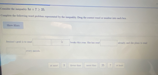 Consider the inequality 3x+7≥ 25
Complete the following word problem represented by the inequality. Drag the correct word or number into each box 
Show Hints
Jessica's goal is to read books this year. She has read already, and she plans to read
every month.
at most 3 fewer than more than 25 7 at least