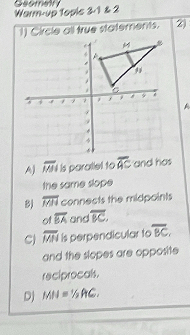 Geometry
Warm-up Tople 3-1 & 2
1) Circle all true statements. 2)
overline MN is parallel to overline AC and has
the same slope
B) overline MN connects the midpoints
C a overline BA and overline BC,
C) overline MN is perpendicular to overline BC, 
and the slopes are opposite
reciprocals.
D) MN=1/2AC.