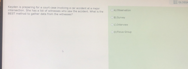 GLOSSA
Kayden is preparing for a court case involving a car accident at a major A) Observation
intersection. She has a list of witnesses who saw the accident. What is the
BEST method to gather data from the witnesses?
B) Survey
C) Interview
D)Focus Group