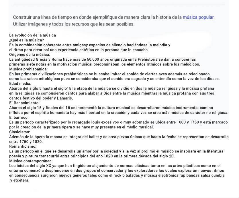 Construir una línea de tiempo en donde ejemplifique de manera clara la historia de la música popular.
Utilizar imágenes y todos los recursos que les sean posibles.
La evolución de la música
¿Qué es la música?
Es la combinación coherente entre amigasy espacios de silencio haciéndose la melodía y
el ritmo para crear así una experiencia estética en la persona que lo escucha.
Orígenes de la música:
La antigüedad Grecia y Roma hace más de 50,000 años originada en la Prehistoria se dan a conocer las
primeras siete notas en la motivación musical predominaban los elementos rítmicos sobre los melódicos.
Música prehispánica:
En las primeras civilizaciones prehistóricas se buscaba imitar el sonido de ciertas aves además se relacionado
como las raíces mitológicas pues se consideraba que el sonido era sagrado y se entendía como la voz de los dioses.
Edad media:
Abarca del siglo 5 hasta el siglo15 la etapa de la música se dividió en dos la música religiosa y la música profana
en la religiosa se compusieron cantos para alabar a Dios entre la música mientras la música profana con sus tres
cantos festivo del poder y Dámaris.
El Renacimiento:
Abarca el siglo 15 y finales del 16 se incrementó la cultura musical se desarrollaron música instrumental camino
influida por él espíritu humanista hay más libertad en la creación y cada vez se crea más música de carácter no religiosa.
El barroco:
Es un período caracterizado por lo recargado louis excesivos o muy adornado se ubica entre 1600 y 1750 y está marcado
por la creación de la primera ópera y se hace muy presente en el medio musical.
Clasicismo:
Además de la ópera la mosca se integra del ballet y se crea piezas únicas que hasta la fecha se representan se desarrolla
entre 1750 y 1820.
Romanticismo:
Es un período en el que se desarrolla un amor por la soledad y a la vez al prójimo el músico se inspirará en la literatura
poesía y pintura transcurrió entre principios del año 1820 en la primera década del siglo 20.
Música contemporánea:
Los inicios del siglo XX ya que han fingido un alejamiento de normas clásicas tanto en las artes plásticas como en el
entorno comenzó a desprenderse en dos grupos el conservador y los exploradores los cuales explorarán nuevos ritmos
en consecuencia surgieron nuevos géneros tales como el rock o baladas y música electrónica rap bandas salsa cumbia
y etcétera.