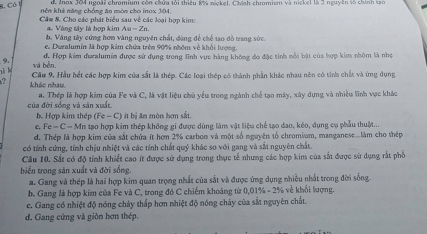 Có b
d. Iox 304 ngoài chromium còn chứa tôi thiêu 8% nickel. Chính chromium và nickel là 2 nguyên tổ chính tạo
nên khả năng chống ăn mòn cho inox 304.
Câu 8. Cho các phát biểu sau về các loại hợp kim:
a. Vàng tây là hợp kim Au - Zn.
b. Vàng tây cứng hơn vàng nguyên chất, dùng để chế tạo đồ trang sức.
c. Duralumin là hợp kim chứa trên 90% nhôm về khối lượng.
d. Hợp kim duralumin được sử dụng trong lĩnh vực hàng không do đặc tính nồi bật của hợp kim nhôm là nhẹ
9. và bền.
nì k
Câu 9. Hầu hết các hợp kim của sắt là thép. Các loại thép có thành phần khác nhau nên có tính chất và ứng dụng
? khác nhau.
a. Thép là hợp kim của Fe và C, là vật liệu chủ yếu trong ngành chế tạo máy, xây dựng và nhiều lĩnh vực khác
của đời sống và sản xuất.
b. Hợp kim thép (Fe - C) ít bị ăn mòn hơn sắt.
c. Fe - C − Mn tạo hợp kim thép không gi được dùng làm vật liệu chế tạo dao, kéo, dụng cụ phẫu thuật...
d. Thép là hợp kim của sắt chứa ít hơn 2% carbon và một số nguyên tố chromium, manganese...làm cho thép
có tính cứng, tính chịu nhiệt và các tính chất quý khác so với gang và sắt nguyên chất.
Câu 10. Sắt có độ tinh khiết cao ít được sử dụng trong thực tế nhưng các hợp kim của sắt được sử dụng rất phổ
biến trong sản xuất và đời sống.
a. Gang và thép là hai hợp kim quan trọng nhất của sắt và được ứng dụng nhiều nhất trong đời sống.
b. Gang là hợp kim của Fe và C, trong đó C chiếm khoảng từ 0,01% - 2% về khối lượng.
c. Gang có nhiệt độ nóng chảy thấp hơn nhiệt độ nóng chảy của sắt nguyên chất.
d. Gang cứng và giòn hơn thép.