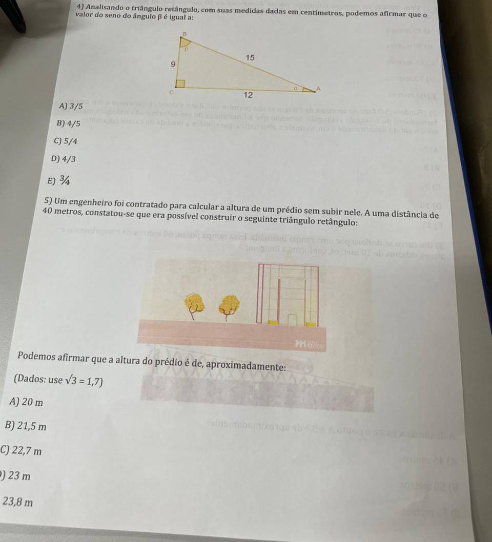 Analisando o triângulo retângulo, com suas medidas dadas em centímetros, podemos afirmar que o
valor do seno do ângulo β é igual a:
A) 3/5
B) 4/5
C) 5/4
D) 4/3
E) ¾4
5) Um engenheiro foi contratado para calcular a altura de um prédio sem subir nele. A uma distância de
40 metros, constatou-se que era possível construir o seguinte triângulo retângulo:
Podemos afirmar que a altura do prédio é de, aproximadamente:
(Dados: use sqrt(3)=1,7)
A) 20 m
B) 21,5 m
Tăng
C) 22,7 m
) 23 m
23,8 m