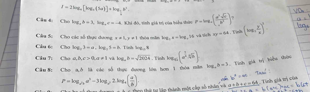 I=2log _6[log _5(5a)]+log _ 1/9 b^3. 
Câu 4: Cho log _ab=3, log _ac=-4. Khi đó, tính giá trị của biểu thức P=log _a( a^3sqrt(c)/b^2 ) ? 
Câu 5: Cho các số thực dương x!= 1, y!= 1 thỏa mãn log _2x=log _y1 6 và tích xy=64. Tính (log _2 y/x )^2. 
Câu 6: Cho log _23=a, log _25=b. Tính log _158
Câu 7: Cho a, b, c>0, a!= 1 và log _ab=sqrt(2024). Tính log _sqrt[5](a)(a^(frac 7)4· sqrt[6](b)). . Tính giá trị biểu thức 
Câu 8: Cho a,b là các số thực dương lớn hơn 1 thỏa mãn log _ab=3
P=log _a^2ba^3-3log _a^22.log _4( a/b ). 
C theo thứ tự lập thành một cấp số nhân và a+b+c=64. Tính giá trị của