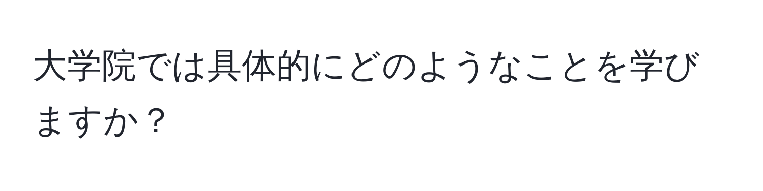 大学院では具体的にどのようなことを学びますか？