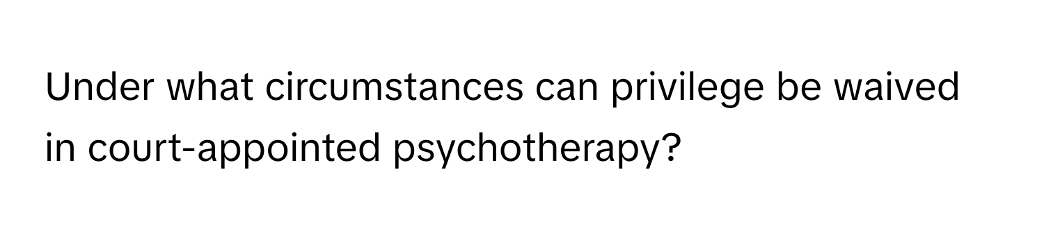 Under what circumstances can privilege be waived in court-appointed psychotherapy?