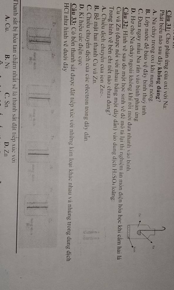Cho phản ứng của oxi với Na:
Phát biểu nảo sau dây không đúng?
A. Na cháy trong oxi khi nung nóng.
Na
B. Lớp nước đề bảo vệ đáy bình thuỷ tinh
C. Đưa ngay mẫu Na rắn vào binh phản ứng
D. Hơ cho Na cháy ngoài không khí rồi mới đưa nhanh vào bình.
Câu 32: Hình vẽ sau do một học sinh vẽ đề mô tả lại thí nghiệm ân mòn điện hóa học khi cắm hai lá
Cu và Zn (được nối với nhau bằng một dây dẫn) vào dung dịch H_2SO 4 loàng:
Trong hình vẽ bên chi tiết nào chưa đúng?
A. Chiều dịch chuyên của ion Zn2+.
B. Bề mặt hai thanh Cu và Zn.
C. Chiều chuyển dịch của các electron trong dây dẫn
D. Kí hiệu các điện cực
Câu 33: Có bốn thanh sắt được đặt tiếp xúc với những kim loại khác nhau và nhúng trong dung dịch
HCl như hình vẽ dưới đây
a
Thanh sắt bị hỏa tan chậm nhất sẽ là thanh sắt đặt tiếp xúc với
A. Cu. B. Ni C. Sn. D. Zn