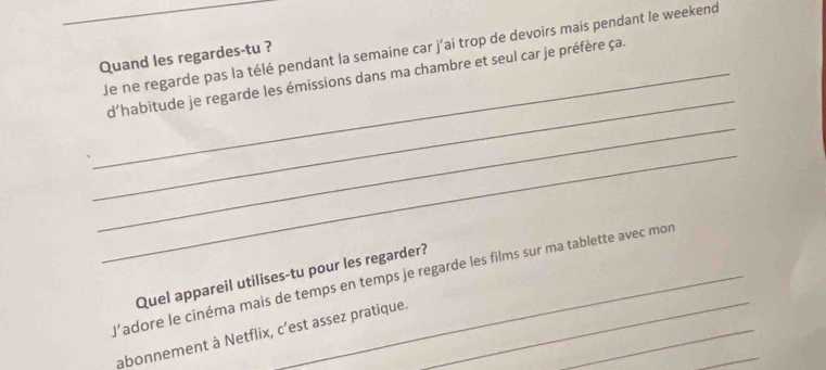 Je ne regarde pas la télé pendant la semaine car j'ai trop de devoirs mais pendant le weekend 
Quand les regardes-tu ? 
_ 
_d'habitude je regarde les émissions dans ma chambre et seul car je préfère ça. 
_ 
_ 
Quel appareil utilises-tu pour les regarder? 
l'adore le cinéma mais de temps en temps je regarde les films sur ma tablette avec mon 
abonnement à Netflix, c’est assez pratique._ 
_