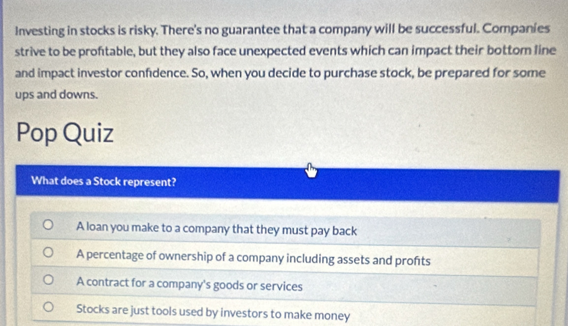 Investing in stocks is risky. There's no guarantee that a company will be successful. Companies
strive to be proftable, but they also face unexpected events which can impact their bottom line
and impact investor confidence. So, when you decide to purchase stock, be prepared for some
ups and downs.
Pop Quiz
What does a Stock represent?
A loan you make to a company that they must pay back
A percentage of ownership of a company including assets and profts
A contract for a company's goods or services
Stocks are just tools used by investors to make money