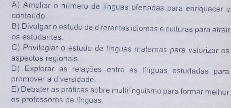 A) Ampliar o número de línguas ofertadas para enriquecer o
conteúdo.
B) Divulgar o estudo de diferentes idiomas e culturas para atrair
os estudantes.
C) Privilegiar o estudo de línguas maternas para valorizar os
aspectos regionais.
D) Explorar as relações entre as línguas estudadas para
promover a diversidade.
E) Debater as práticas sobre multilinguismo para formar melhor
os professores de línguas.