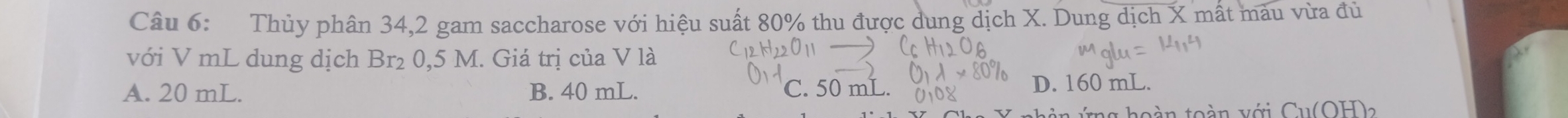 Thủy phân 34,2 gam saccharose với hiệu suất 80% thu được dung dịch X. Dung dịch X mất màu vừa đủ
với V mL dung dịch Br₂ 0,5 M. Giá trị của V là
A. 20 mL. B. 40 mL. C. 50 mL. D. 160 mL.
ng hoàn toàn với Cu(OH)2