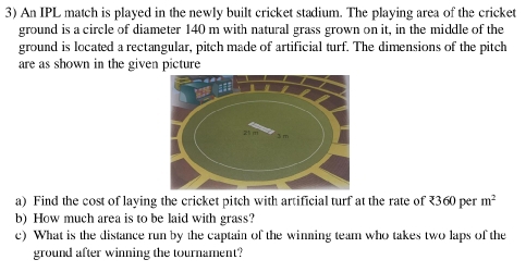 An IPL match is played in the newly built cricket stadium. The playing area of the cricket 
ground is a circle of diameter 140 m with natural grass grown on it, in the middle of the 
ground is located a rectangular, pitch made of artificial turf. The dimensions of the pitch 
are as shown in the given picture 
a) Find the cost of laying the cricket pitch with artificial turf at the rate of ₹360 per m^2
b) How much area is to be laid with grass? 
c) What is the distance run by the captain of the winning team who takes two laps of the 
ground after winning the tournament?