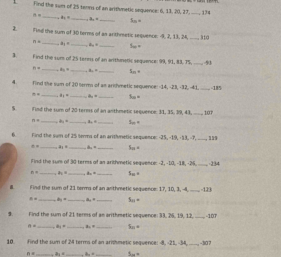 last term.
1. Find the sum of 25 terms of an arithmetic sequence: 6, 13, 20, 27, ......, 174
n= _ a_1= _ a_n= _
S_25=
2. Find the sum of 30 terms of an arithmetic sequence: -9, 2, 13, 24, ......, 3 A∩
n= _ a_1= _ a_n= _
S_30=
3、 Find the sum of 25 terms of an arithmetic sequence: 99, 91, 83, 75, .._ -93
n= _. a_1= _ a_n= _
S_25=
4. Find the sum of 20 terms of an arithmetic sequence: -14 -23,-32,-41,...,-185
n= _ a_1= _ a_n= _
S_20=
5. Find the sum of 20 terms of an arithmetic sequence: 31, 35, 39, 4 3... a 107
n= _, a_1= _ a_n= _
S_20=
6. Find the sum of 25 terms of an arithmetic sequence: -25, - 19,-13,-7,...,119
n= _ a_1= _ a_n= _ S_25=
Find the sum of 30 terms of an arithmetic sequence: -2, -10, -18, -2 -26,...-234
n= _ a_1= _ a_n= _ S_30=
8. Find the sum of 21 terms of an arithmetic sequence: 17, 10, 3, -4, ......, -123
n= _ a_1= _ a_n= _ S_21=
9. Find the sum of 21 terms of an arithmetic sequence: 33, 26, 19, 12, ......, -107
n= _, a_1= _ a_n= _ S_21=
10. Find the sum of 24 terms of an arithmetic sequence: -8, -21, -34, ......, -307
n= _ a_1= _ a_n= _ S_24=