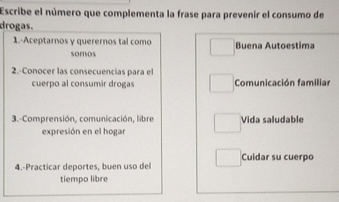 Escribe el número que complementa la frase para prevenir el consumo de 
drogas. 
1.-Aceptarnos y querernos tal como Buena Autoestima 
somos 
2.-Conocer las consecuencias para el 
cuerpo al consumir drogas Comunicación familiar 
3.-Comprensión, comunicación, libre Vida saludable 
expresión en el hogar 
Cuidar su cuerpo 
4.-Practicar deportes, buen uso del 
tiempo libre