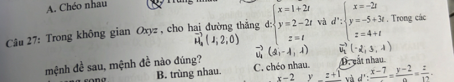 A. Chéo nhau
1
Câu 27: Trong không gian Oxyz, cho hai đường thắng d: beginarrayl x=1+2t y=2-2t z=tendarray. và d∵ beginarrayl x=-2t y=-5+3t z=4+tendarray.. Trong các
vector u_4(1,2,0)
vector U_1(2,-1,1)
mệnh đề sau, mệnh đề nào đúng? C. chéo nhau. D. cắt nhau.
B. trùng nhau.
x-2y_ z+1 và d':frac x-7=frac y-2= z/12 .