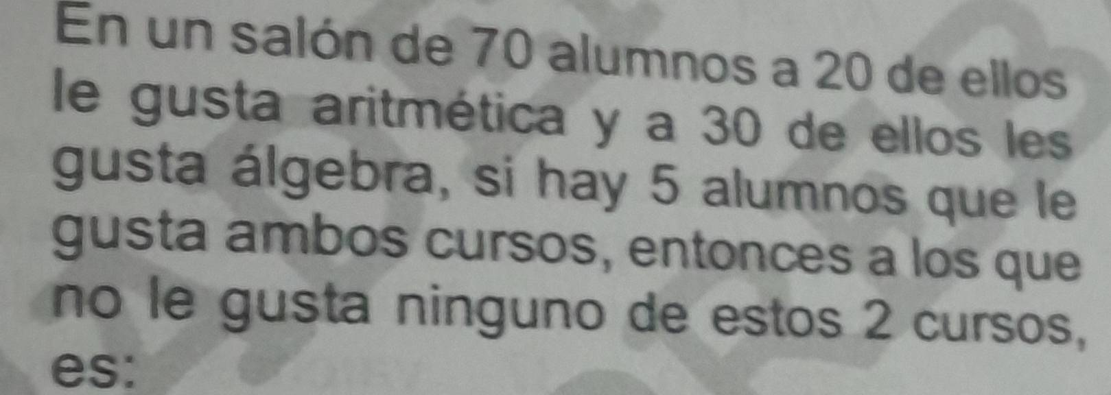 En un salón de 70 alumnos a 20 de ellos 
le gusta aritmética y a 30 de ellos les 
gusta álgebra, si hay 5 alumnos que le 
gusta ambos cursos, entonces a los que 
no le gusta ninguno de estos 2 cursos, 
es: