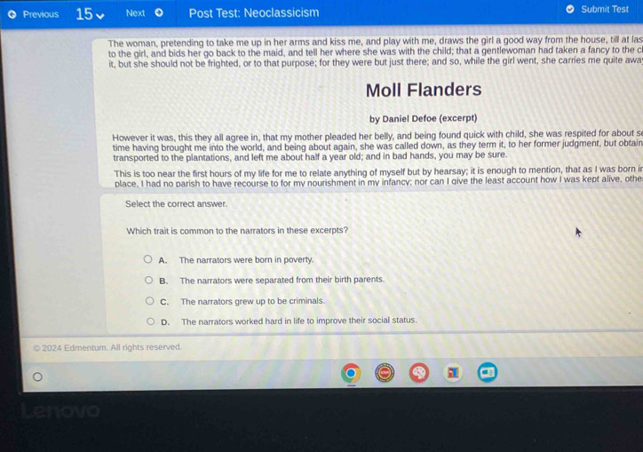 Previous 15 Next Post Test: Neoclassicism Submit Test
The woman, pretending to take me up in her arms and kiss me, and play with me, draws the girl a good way from the house, till at las
to the girl, and bids her go back to the maid, and tell her where she was with the child; that a gentlewoman had taken a fancy to the c
it, but she should not be frighted, or to that purpose; for they were but just there; and so, while the girl went, she carries me quite awa
Moll Flanders
by Daniel Defoe (excerpt)
However it was, this they all agree in, that my mother pleaded her belly, and being found quick with child, she was respited for about s
time having brought me into the world, and being about again, she was called down, as they term it, to her former judgment, but obtain
transported to the plantations, and left me about half a year old; and in bad hands, you may be sure.
This is too near the first hours of my life for me to relate anything of myself but by hearsay; it is enough to mention, that as I was born ir
place. I had no parish to have recourse to for my nourishment in my infancy; nor can I give the least account how I was kept alive, othe
Select the correct answer.
Which trait is common to the narrators in these excerpts?
A. The narrators were born in poverty.
B. The narrators were separated from their birth parents.
C. The narrators grew up to be criminals.
D. The narrators worked hard in life to improve their social status.
2024 Edmentum. All rights reserved.
Lenovo