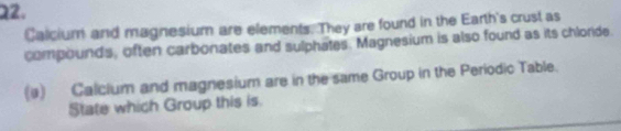 Calcium and magnesium are elements. They are found in the Earth's crust as 
compounds, often carbonates and sulphates. Magnesium is also found as its chlorde. 
(a) Calcium and magnesium are in the same Group in the Periodic Table. 
State which Group this is.