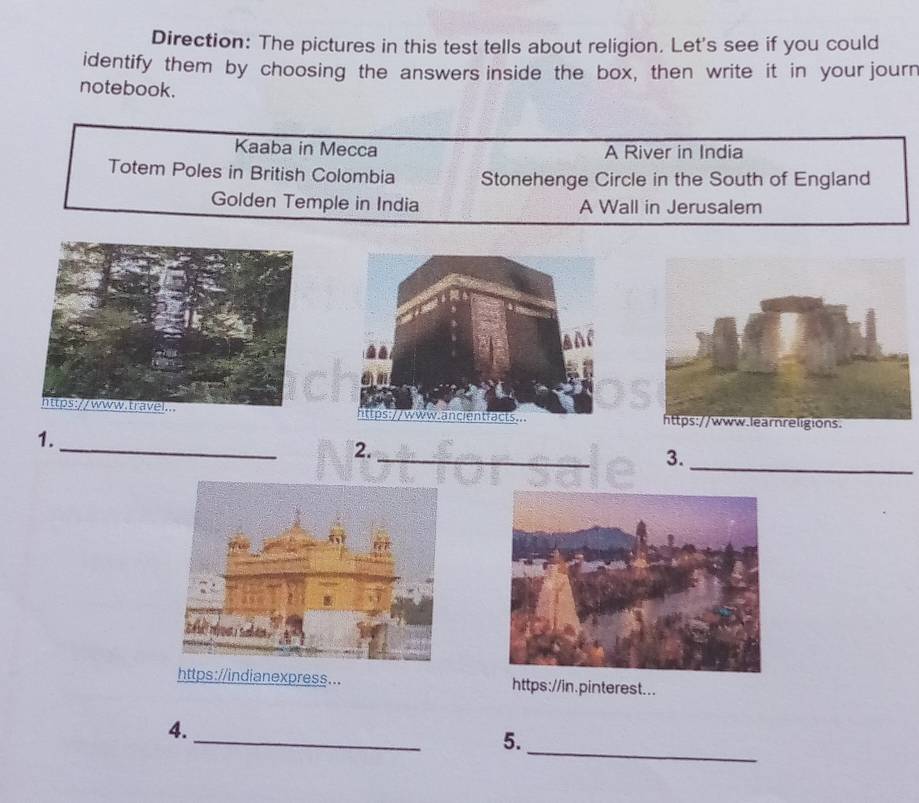 Direction: The pictures in this test tells about religion. Let's see if you could 
identify them by choosing the answers inside the box, then write it in your journ 
notebook. 
Kaaba in Mecca A River in India 
Totem Poles in British Colombia Stonehenge Circle in the South of England 
Golden Temple in India A Wall in Jerusalem 
_ 
_ 
1. 
_ 
2. 
3. 
https://indianexpress... https://in.pinterest... 
_ 
_ 
4. 
5.