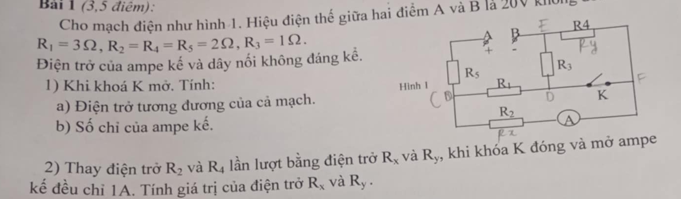 (3,5 điêm):
Cho mạch điện như hình 1. Hiệu điện thế giữa hi điểm A và B là 20V Kho
R_1=3Omega ,R_2=R_4=R_5=2Omega ,R_3=1Omega .
Điện trở của ampe kế và dây nối không đáng kể.
1) Khi khoá K mở. Tính: 
a) Điện trở tương đương của cả mạch.
b) Số chỉ của ampe kế.
2) Thay điện trở R_2 và R_4 lần lượt bằng điện trở R_x và R_y , khi khóa K đóng và mở ampe
kế đều chỉ 1A. Tính giá trị của điện trở R_x và R_y.