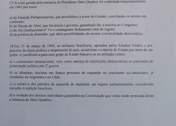 17-A crise gerada pela renúncia do Presidente Jânio Quadros foi controlada temporariamente
em 1961 por meio:
a) da Emenda Parlamentarista, que possibilitou a posse de Goulart, conciliando os setores em
confronto.
b) do Pacote de Abril, que favorecia o governo, garantindo-lhe a maioria no Congresso.
c) do Ato Institucional n° 5 e o consequente fechamento total do regime.
d) da política de distensão, que abriu possibilidades de retorno à normalidade democrática.
18-Em 31 de março de 1964, os militares brasileiros, apoiados pelos Estados Unidos e por
parcelas da classe política e empresarial do país, assumiram o controle do Estado por meio de um
golpe. A justificativa para esse golpe de Estado baseava-se na proteção contra:
a) o comunismo internacional, visto como ameaça às instituições democráticas no panorama de
polarização política pós 2^a guerra.
b) as ditaduras fascistas em franco processo de expansão no continente sul-americano, já
instaladas na Argentina e no Chile.
c) a tentativa dos partidos de esquerda de implantar um regime parlamentarista, considerado
estranho à tradição brasileira.
d) a violação dos direitos individuais garantidos na Constituição que vinha sendo praticada desde
a renúncia de Jânio Quadros.