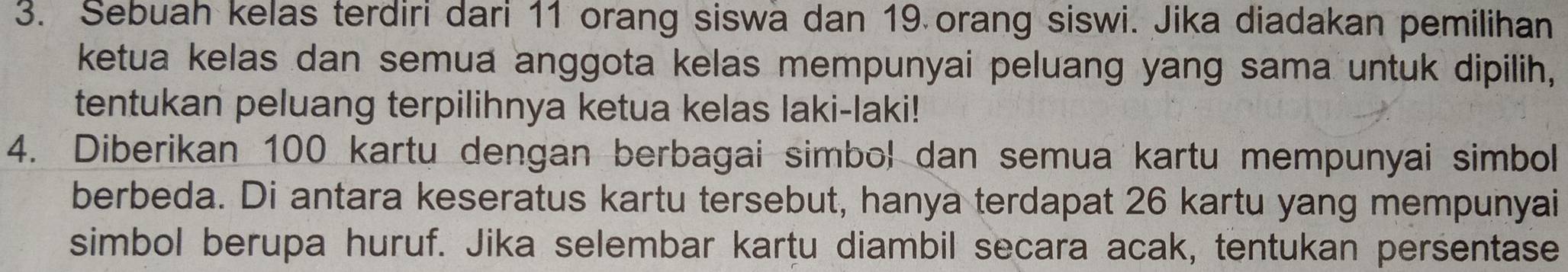 Sebuah kelas terdiri dari 11 orang siswa dan 19 orang siswi. Jika diadakan pemilihan 
ketua kelas dan semua anggota kelas mempunyai peluang yang sama untuk dipilih, 
tentukan peluang terpilihnya ketua kelas laki-laki! 
4. Diberikan 100 kartu dengan berbagai simbol dan semua kartu mempunyai simbol 
berbeda. Di antara keseratus kartu tersebut, hanya terdapat 26 kartu yang mempunyai 
simbol berupa huruf. Jika selembar kartu diambil secara acak, tentukan persentase