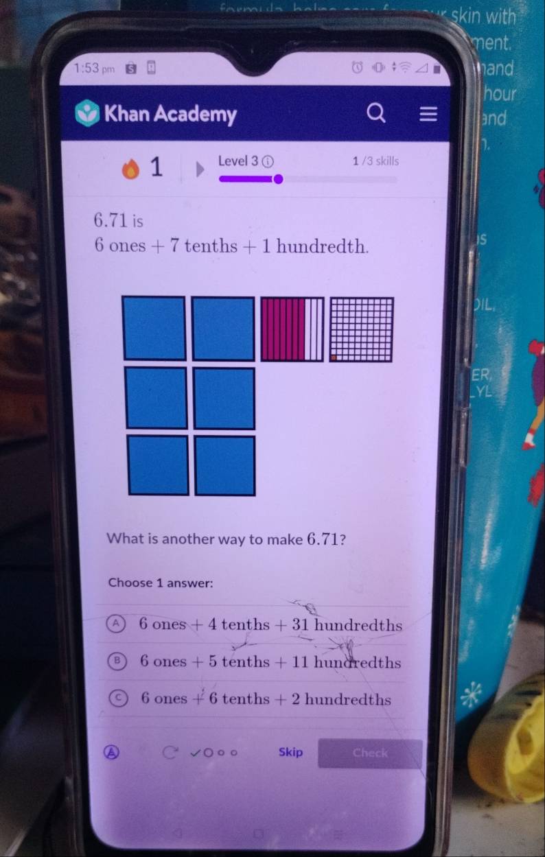 skin with
ment.
1:53 pm hand
hour
Khan Academy and
1 Level 3 ( 1 /3 skills
6.71 is
6 ones + 7 tenths + 1 hundredth.
ER
What is another way to make 6.71?
Choose 1 answer:
A 6 ones + 4 tenths + 31 hundredths
B 6 ones + 5 tenths + 11 hundredths
C 6 ones + 6 tenths + 2 hundredths
a √○ ○ ○ Skip Check