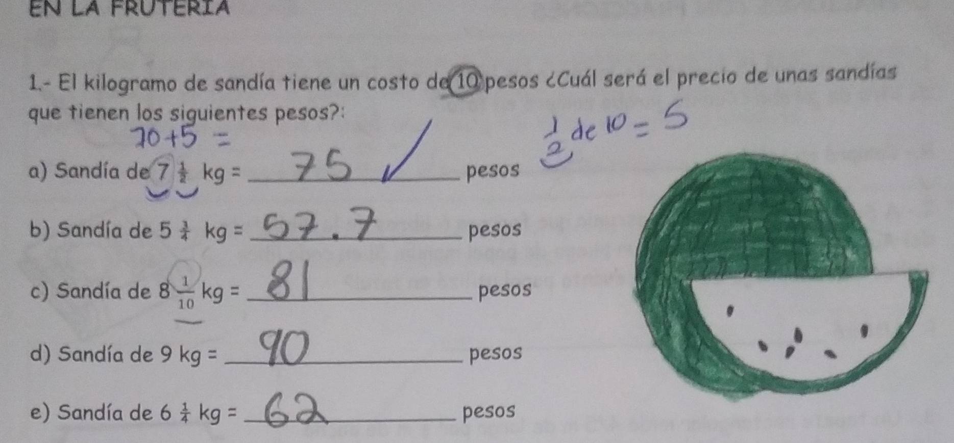 en la frútéría 
1.- El kilogramo de sandía tiene un costo de 10 pesos ¿Cuál será el precio de unas sandías 
que tienen los siguientes pesos?: 
a) Sandía de 7 1/2 kg= _  pesos
b) Sandía de 5 3/4 kg= _ pesos
c) Sandía de 8 1/10 kg= _ pesos
d) Sandía de 9kg= _pesos 
e) Sandía de 6 1/4 kg= _ pesos