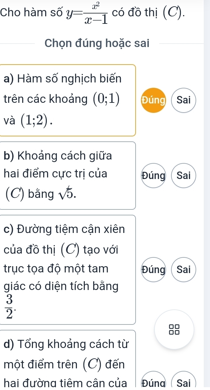 Cho hàm số y= x^2/x-1  có đồ thị (C). 
Chọn đúng hoặc sai 
a) Hàm số nghịch biến 
trên các khoảng (0;1) Đúng Sai 
và (1;2). 
b) Khoảng cách giữa 
hai điểm cực trị của Đúng Sai 
(C) bằng sqrt(5). 
c) Đường tiệm cận xiên 
của đồ thị (C) tạo với 
trục tọa độ một tam Đúng Sai 
giác có diện tích bằng
 3/2 . 
d) Tổng khoảng cách từ 
một điểm trên (C) đến 
hai đường tiêm cân của Đúna Sai