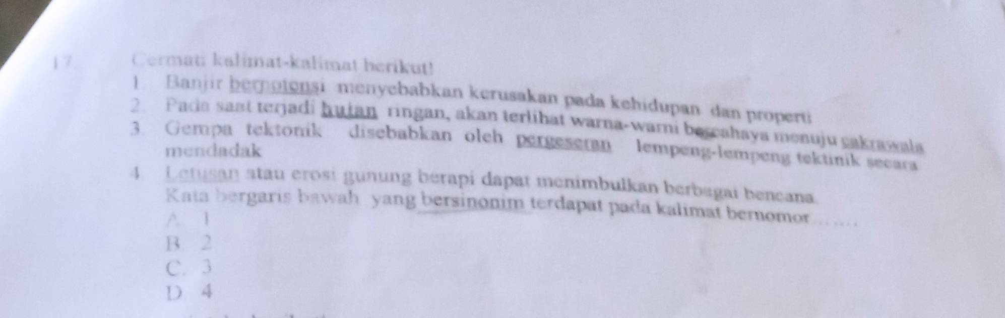 Cermati kalimat-kalimat herikut!
. Banjir bemotensi menyebabkan kerusakan pada kehidupan dan properti
2. Pada sast terjadi hujan ringan, akan terlihat warna-warni bercahaya menuju cakrawala
3. Gempa tektonik disebabkan oleh pergeseran lempeng-lempeng tektinik secara
mendadak
4. Letusan atau erosi gunung bérapi dapat menimbulkan berbagai bencana.
Kata bergaris bawah yang bersinonim terdapat pada kalimat bernomor.......
A 1
B. 2
C. 3
D 4