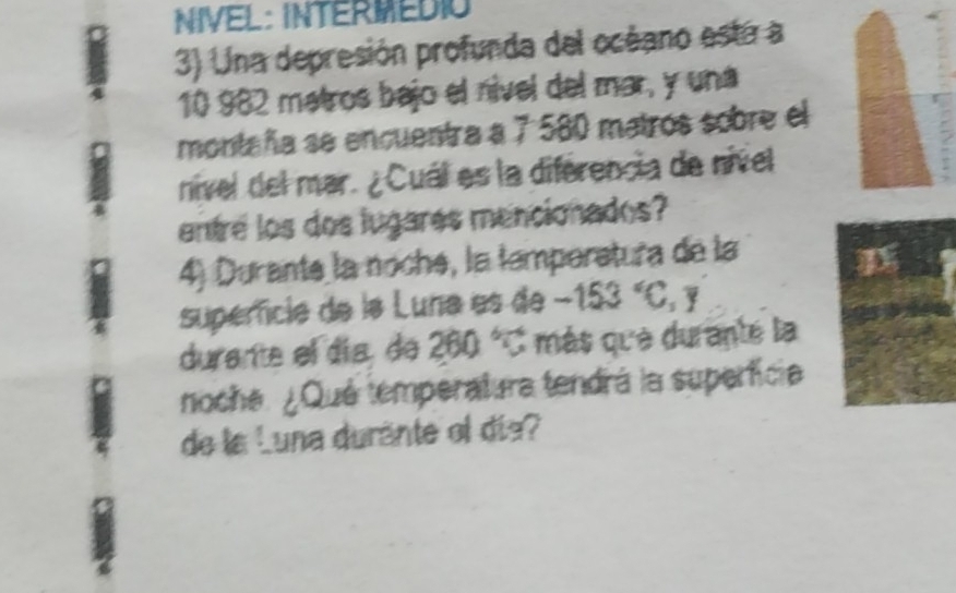 NIVEL: INTERMEDIO 
3) Una depresión profunda del océano está a
10 982 matros bajo el nível del mar, y una 
montaña se encuentra a 7 580 matros sobre el 
nivel del mar. ¿Cuál es la diférencia de nivel 
entre los dos lugares mencionados? 
4) Durante la noché, la temperatura de la 
supercia de la Luna es de -153°C, F
durante el día de ? 260° C más que durante la 
noche. ¿Qué temperatura tendrá la superficia 
de la Luna duránte ol día?