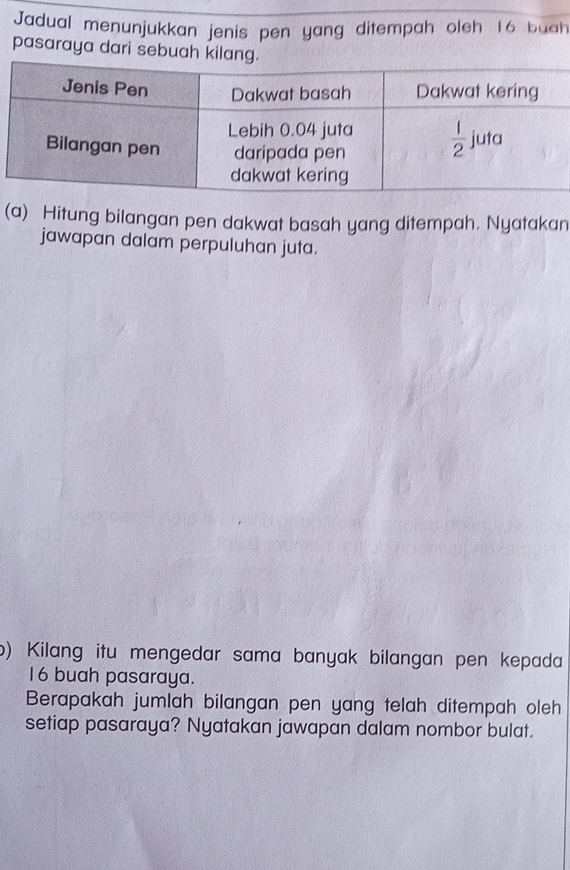 Jadual menunjukkan jenis pen yang ditempah oleh 16 buah
pasaraya dari sebuah kil
(a) Hitung bilangan pen dakwat basah yang ditempah. Nyatakan
jawapan dalam perpuluhan juta.
b) Kilang itu mengedar sama banyak bilangan pen kepada
16 buah pasaraya.
Berapakah jumlah bilangan pen yang telah ditempah oleh
setiap pasaraya? Nyatakan jawapan dalam nombor bulat.