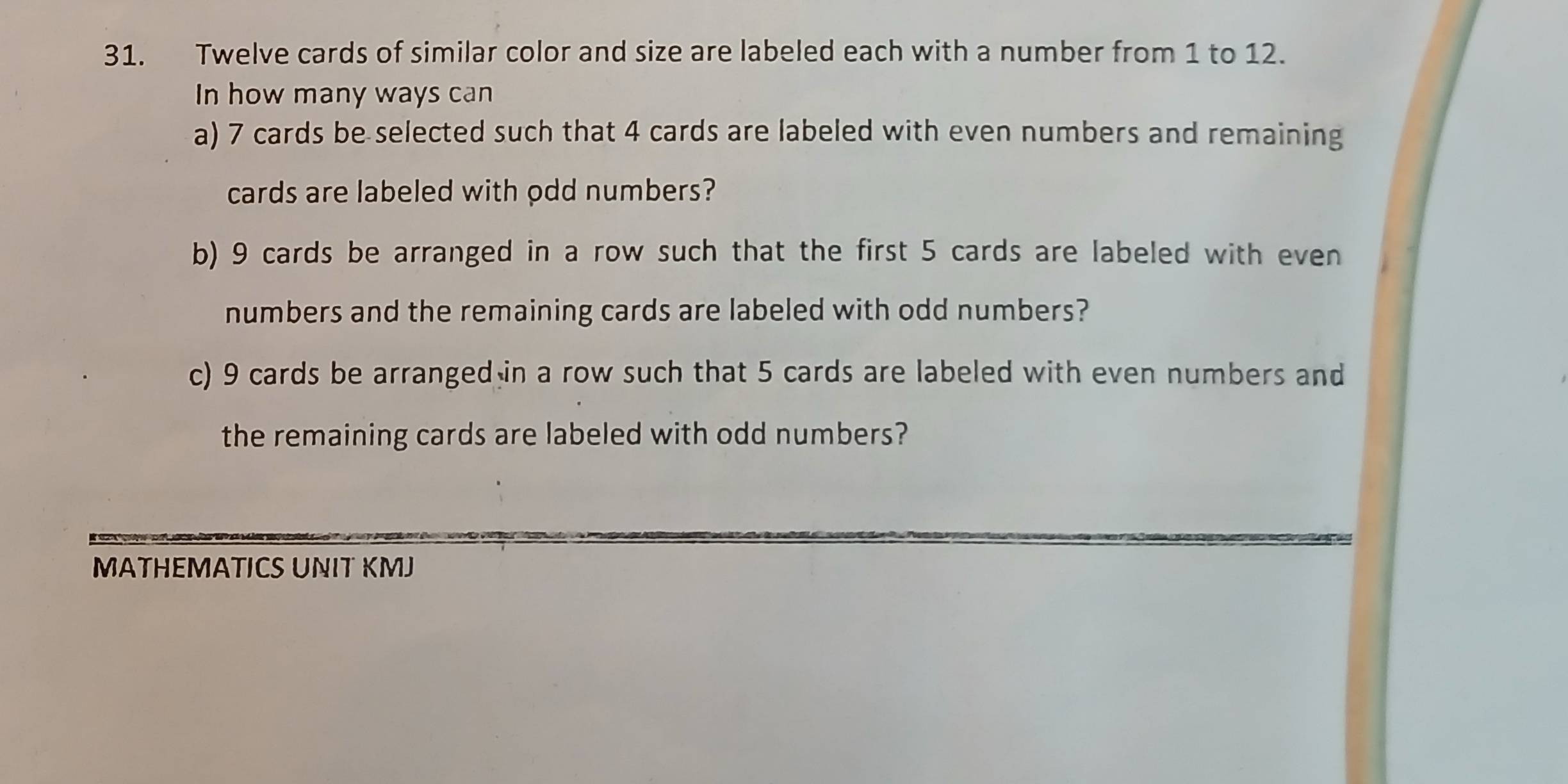 Twelve cards of similar color and size are labeled each with a number from 1 to 12. 
In how many ways can 
a) 7 cards be selected such that 4 cards are labeled with even numbers and remaining 
cards are labeled with odd numbers? 
b) 9 cards be arranged in a row such that the first 5 cards are labeled with even 
numbers and the remaining cards are labeled with odd numbers? 
c) 9 cards be arranged in a row such that 5 cards are labeled with even numbers and 
the remaining cards are labeled with odd numbers? 
MATHEMATICS UNIT KMJ