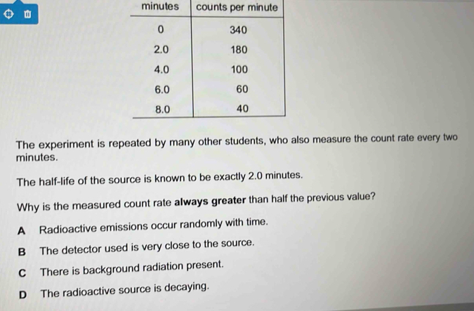 minutes co

The experiment is repeated by many other students, who also measure the count rate every two
minutes.
The half-life of the source is known to be exactly 2.0 minutes.
Why is the measured count rate always greater than half the previous value?
A Radioactive emissions occur randomly with time.
B The detector used is very close to the source.
C There is background radiation present.
D The radioactive source is decaying.